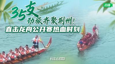 直播丨35支劲旅齐聚荆州！直击龙舟公开赛热血时刻