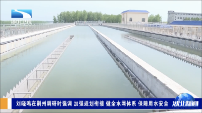 刘晓鸣在荆州调研时强调 加强规划衔接 健全水网体系 保障用水安全