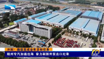 冲刺！确保完成全年目标任务 | 随州专汽加速出海 奋力刷新外贸出口纪录