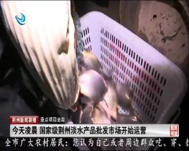 今天凌晨 国家级荆州淡水产品批发市场开始运营