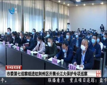 市委第七巡察组进驻荆州区开展长江大保护专项巡察工作