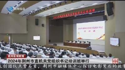 2024年荆州市直机关党组织书记培训班举行