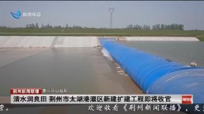 清水润良田 荆州市太湖港灌区新建扩建工程即将收官
