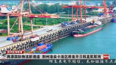 再添国际物流新通道 荆州港盐卡港区将首开日韩直航航线
