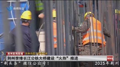 荆州李埠长江公铁大桥建设“火热”推进