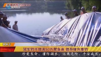 冠军钓手放流50万尾鱼苗 倡导绿色垂钓