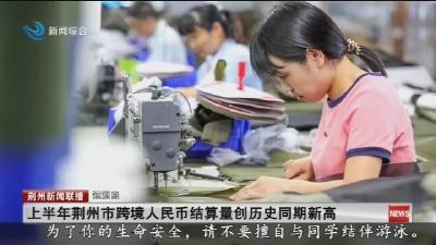 短消息：上半年荆州市跨境人民币结算量创历史同期新高