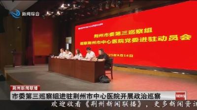 简讯：市委第三巡察组进驻荆州市中心医院开展政治巡察