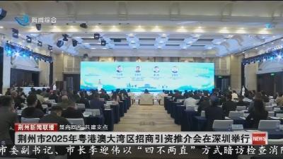 荆州市2025年粤港澳大湾区招商引资推介会在深圳举行
