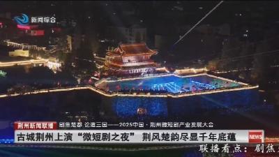 古城荆州上演“微短剧之夜” 荆风楚韵尽显千年底蕴