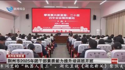 短消息：荆州市2025年团干部素质能力提升培训班开班