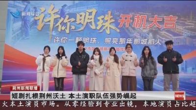 短剧扎根荆州沃土 本土演职队伍强势崛起