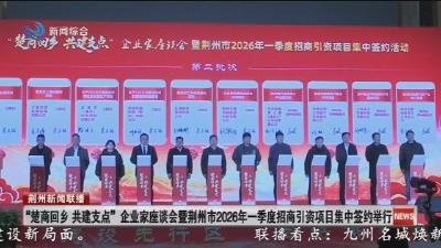 “楚商回乡  共建支点” 企业家座谈会暨荆州市2026年一季度招商引资项目集中签约举行