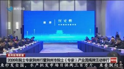 2026年院士专家荆州行暨荆州市院士(专家)产业园揭牌活动举行