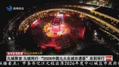 九城聚首九城同行  “2026中国九大名城非遗荟”  在荆举行