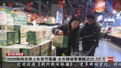 2026荆州市网上年货节落幕 全市网络零售额达20.5亿元