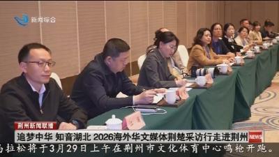 追梦中华 知音湖北 2026海外华文媒体荆楚采访行走进荆州
