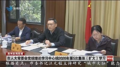 市人大常委会党组理论学习中心组2026年第5次集体（ 扩大) 学习