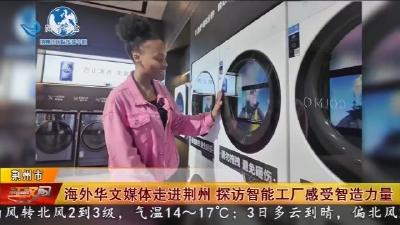 海外华文媒体走进荆州   探访智能工厂感受智造力量