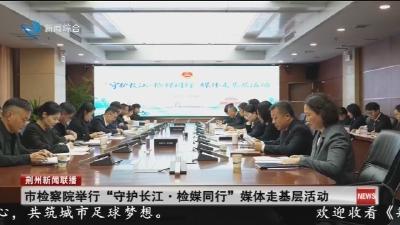 市检察院举行 “守护长江  ·  检媒同行” 媒体走基层活动