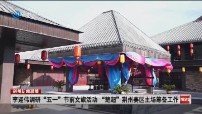 李迎伟调研 “五一” 节前文旅活动    “楚超” 荆州赛区主场筹备工作