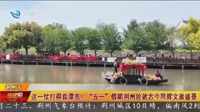 这一仗打得真漂亮!“五一”假期荆州绘就古今同辉文旅盛景