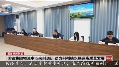 国铁集团物流中心来荆调研 助力荆州铁水联运高质量发展