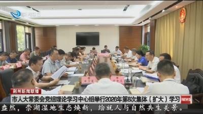 市人大常委会党组理论学习中心组举行2026年第8次集体 (扩大) 学习
