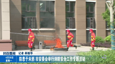 防患于未然 市安委会举行消防安全工作专题活动