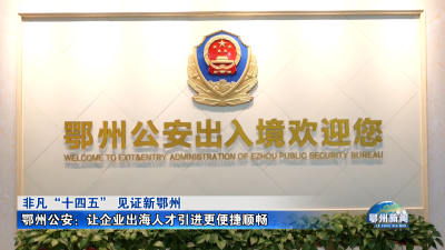 鄂州公安：让企业出海人才引进更便捷顺畅