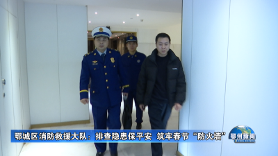 鄂城区消防救援大队：排查隐患保平安  筑牢春节“防火墙”