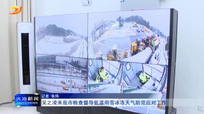 吴之凌来我市检查督导低温雨雪冰冻天气防范应对工作