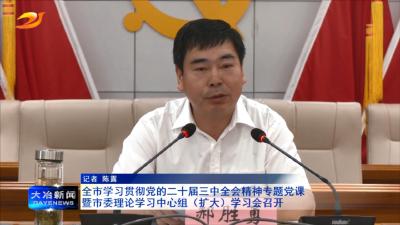 全市学习贯彻党的二十届三中全会精神专题党课暨市委理论学习中心组（扩大）学习会召开