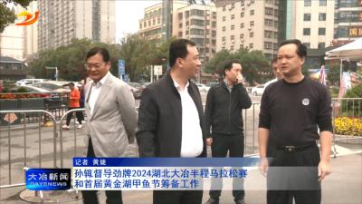 孙辄督导劲牌2024湖北大冶半程马拉松赛和首届黄金湖甲鱼节筹备工作