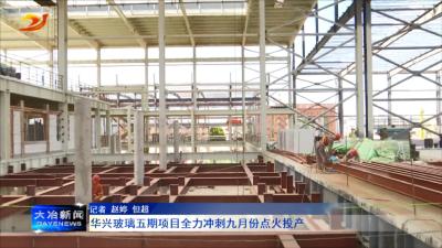 华兴玻璃五期项目全力冲刺九月份点火投产