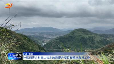 孙辄调研农村高山饮水改造提升项目和防汛备汛工作