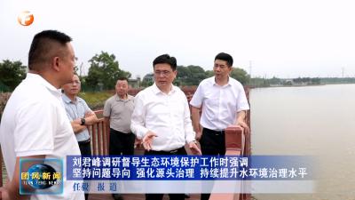 刘君峰调研督导生态环境保护工作时强调 坚持问题导向 强化源头治理 持续提升水环境治理水平