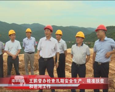 南漳新闻丨王鹏督办检查汛期安全生产、精准扶贫和巡河工作