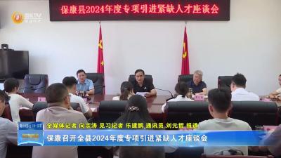 保康召开全县2024年度专项引进紧缺人才座谈会