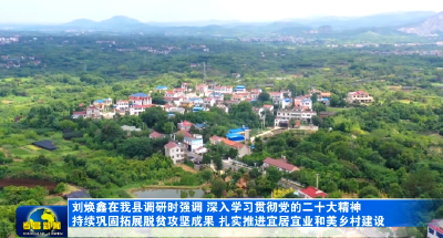 刘焕鑫在我县调研时强调  深入学习贯彻党的二十大精神  持续巩固拓展脱贫攻坚成果  扎实推进宜居宜业和美乡村建设