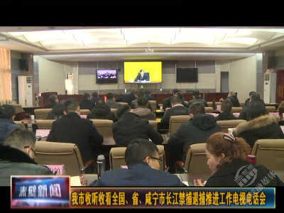 赤壁市收听收看全国、省、咸宁市长江禁捕退捕推进工作电视电话会