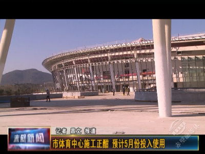 赤壁市体育中心施工正酣 预计5月份投入使用
