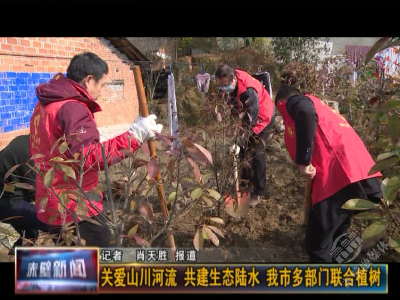 关爱山川河流 共建生态陆水 赤壁多部门联合植树