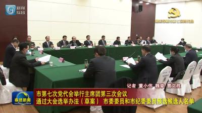 市第七次党代会举行主席团第三次会议 通过大会选举办法（草案） 市委委员和市纪委委员预选候选人名单