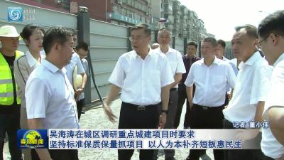 吴海涛在城区调研重点城建项目时要求  坚持标准保质保量抓项目 以人为本补齐短板惠民生