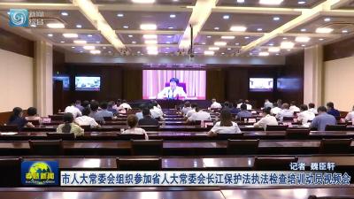 市人大常委会组织参加省人大常委会长江保护法执法检查培训动员视频会