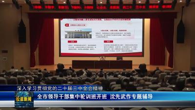 【深入学习贯彻党的二十届三中全会精神】全市领导干部集中轮训班开班 沈先武作专题辅导（20241028）