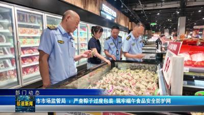 【部门动态】市市场监管局 ：严查粽子过度包装  筑牢端午食品安全防护网（20260616）