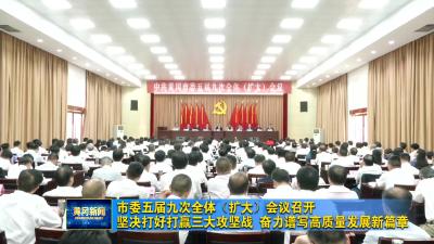 市委五届九次全体（扩大）会议召开  坚决打好打赢三大攻坚战 奋力谱写高质量发展新篇章