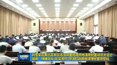 视频︱刘雪荣在黄冈高新区违法闲置低效用地清理处置动员大会上强调：明确目标 压实责任 坚决打赢用地清理处置攻坚战